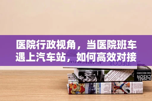 医院行政视角，当医院班车遇上汽车站，如何高效对接，确保患者安全出行？