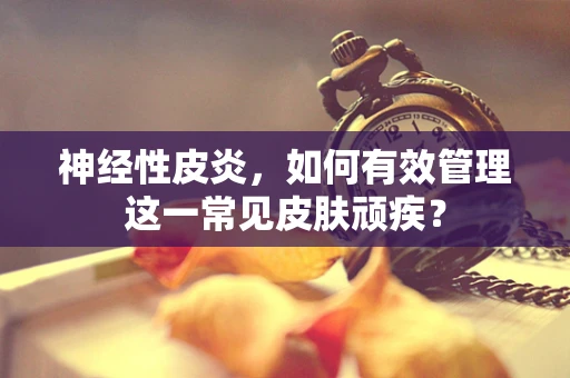 神经性皮炎，如何有效管理这一常见皮肤顽疾？