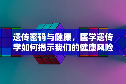 遗传密码与健康，医学遗传学如何揭示我们的健康风险？