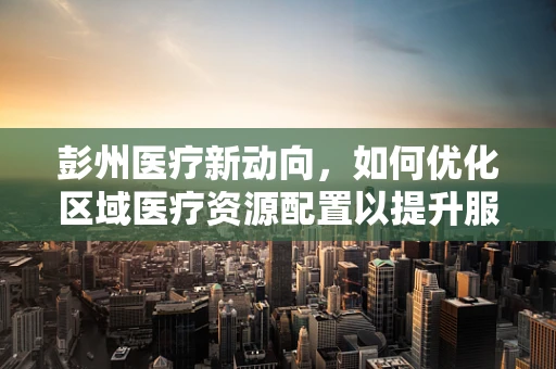 彭州医疗新动向，如何优化区域医疗资源配置以提升服务效率？