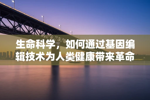 生命科学，如何通过基因编辑技术为人类健康带来革命性突破？