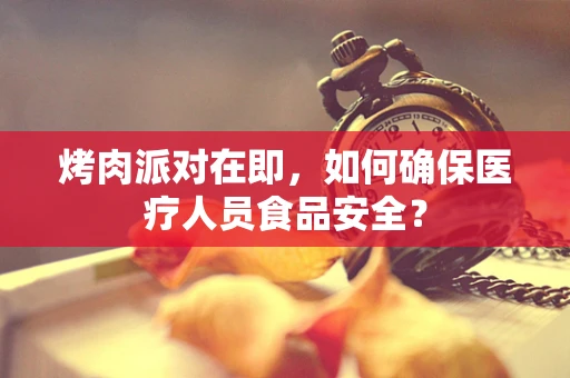 烤肉派对在即，如何确保医疗人员食品安全？