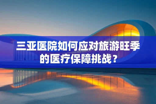 三亚医院如何应对旅游旺季的医疗保障挑战？