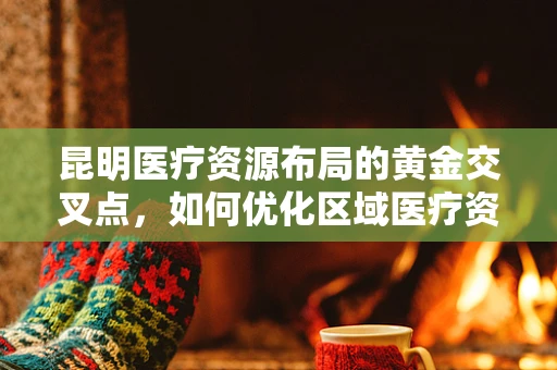 昆明医疗资源布局的黄金交叉点，如何优化区域医疗资源配置？