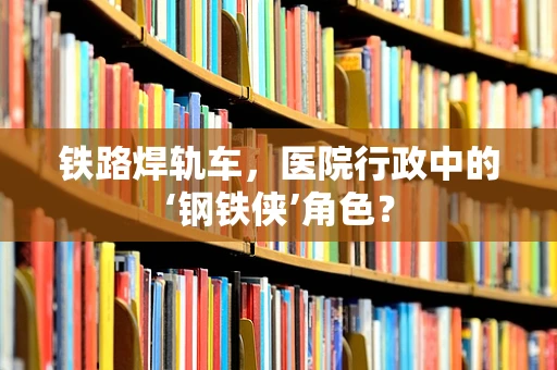铁路焊轨车，医院行政中的‘钢铁侠’角色？