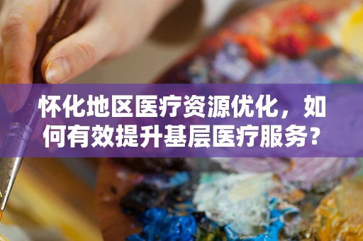 怀化地区医疗资源优化，如何有效提升基层医疗服务？