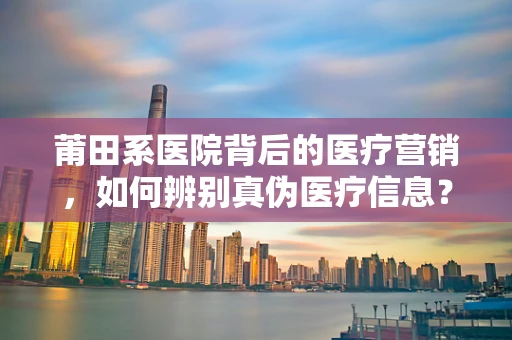 莆田系医院背后的医疗营销，如何辨别真伪医疗信息？