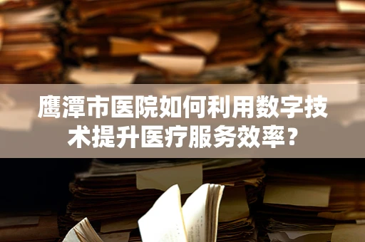 鹰潭市医院如何利用数字技术提升医疗服务效率？