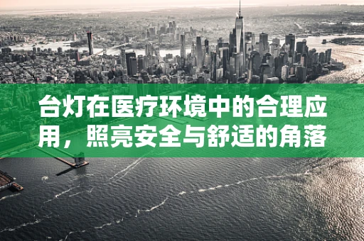 台灯在医疗环境中的合理应用，照亮安全与舒适的角落