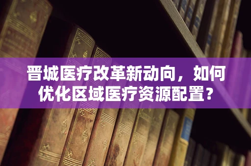 晋城医疗改革新动向，如何优化区域医疗资源配置？