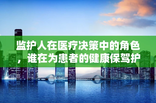 监护人在医疗决策中的角色，谁在为患者的健康保驾护航？