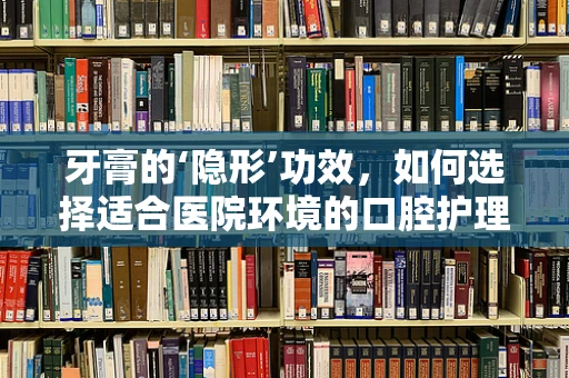 牙膏的‘隐形’功效，如何选择适合医院环境的口腔护理产品？