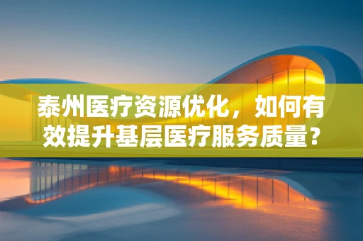 泰州医疗资源优化，如何有效提升基层医疗服务质量？