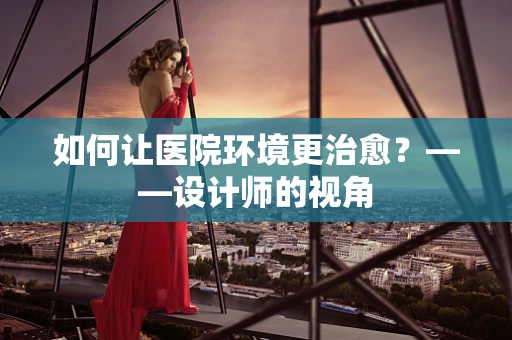 如何让医院环境更治愈？——设计师的视角