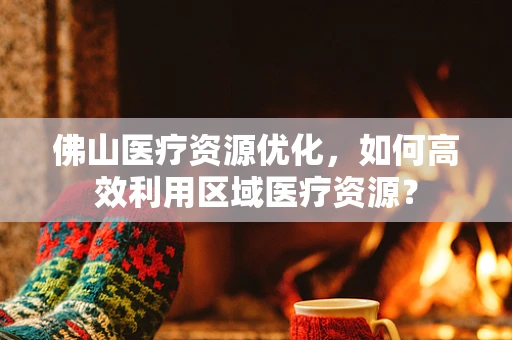 佛山医疗资源优化，如何高效利用区域医疗资源？