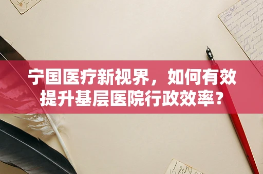 宁国医疗新视界，如何有效提升基层医院行政效率？