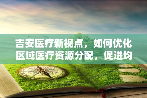 吉安医疗新视点，如何优化区域医疗资源分配，促进均衡发展？