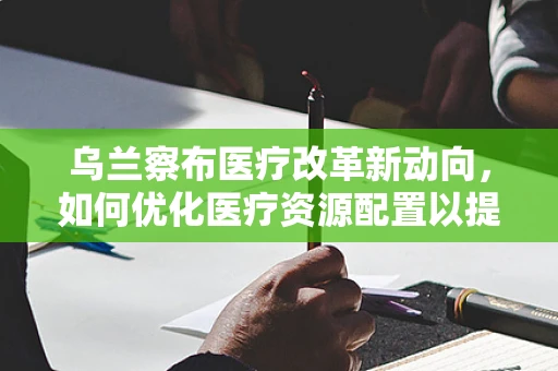 乌兰察布医疗改革新动向，如何优化医疗资源配置以提升地区医疗服务效率？
