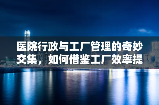 医院行政与工厂管理的奇妙交集，如何借鉴工厂效率提升医疗服务？