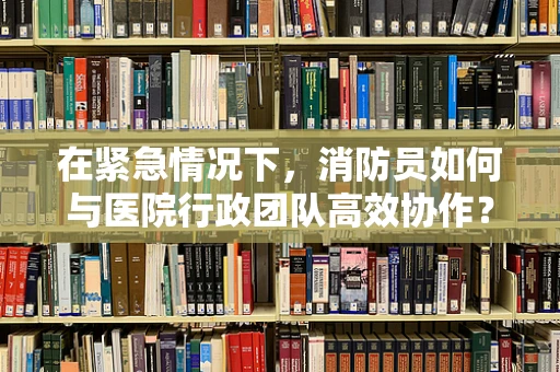 在紧急情况下，消防员如何与医院行政团队高效协作？