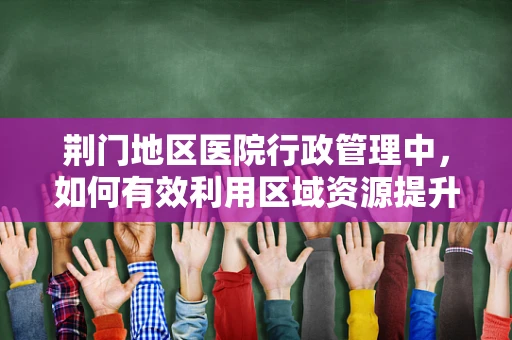 荆门地区医院行政管理中，如何有效利用区域资源提升服务效率？