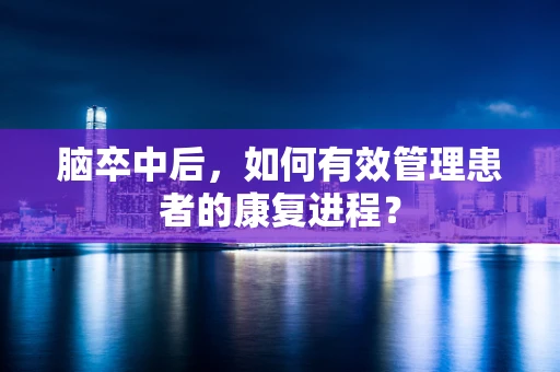 脑卒中后，如何有效管理患者的康复进程？