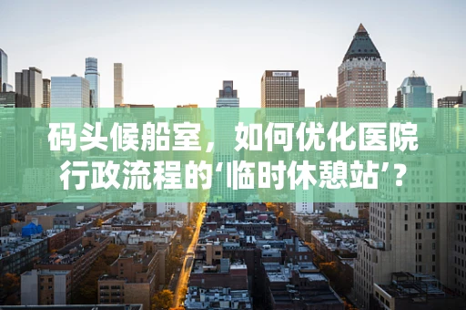码头候船室，如何优化医院行政流程的‘临时休憩站’？