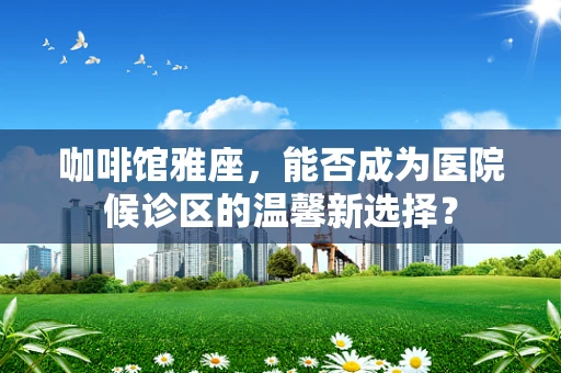 咖啡馆雅座，能否成为医院候诊区的温馨新选择？