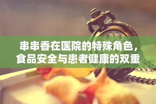 串串香在医院的特殊角色，食品安全与患者健康的双重保障
