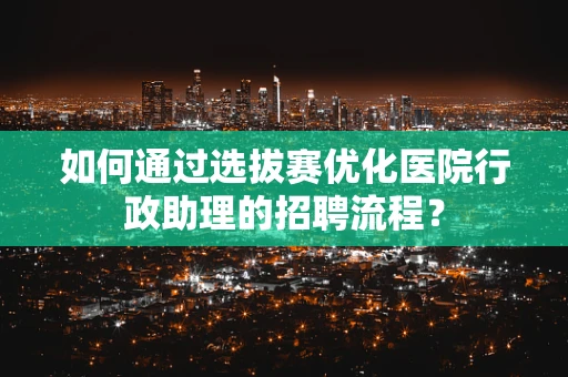 如何通过选拔赛优化医院行政助理的招聘流程？