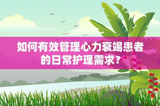 如何有效管理心力衰竭患者的日常护理需求？