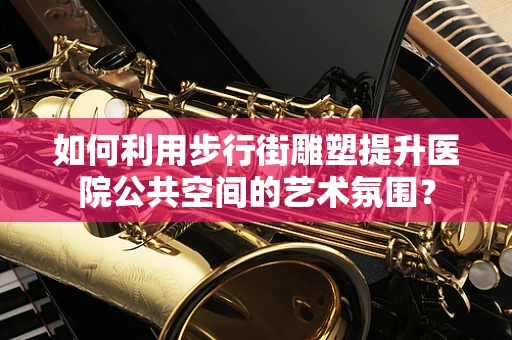 如何利用步行街雕塑提升医院公共空间的艺术氛围？