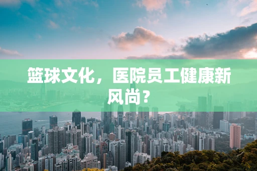 篮球文化，医院员工健康新风尚？