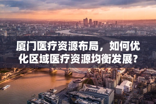 厦门医疗资源布局，如何优化区域医疗资源均衡发展？