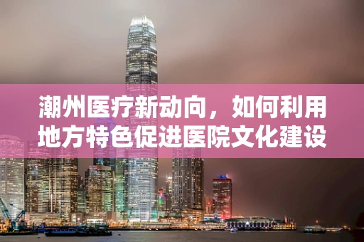 潮州医疗新动向，如何利用地方特色促进医院文化建设？