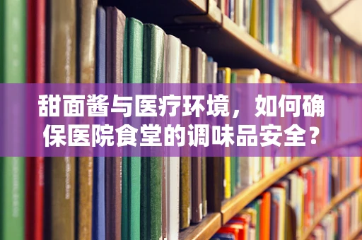 甜面酱与医疗环境，如何确保医院食堂的调味品安全？