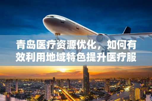 青岛医疗资源优化，如何有效利用地域特色提升医疗服务效率？