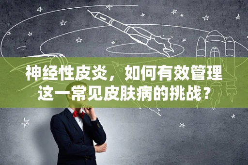 神经性皮炎，如何有效管理这一常见皮肤病的挑战？