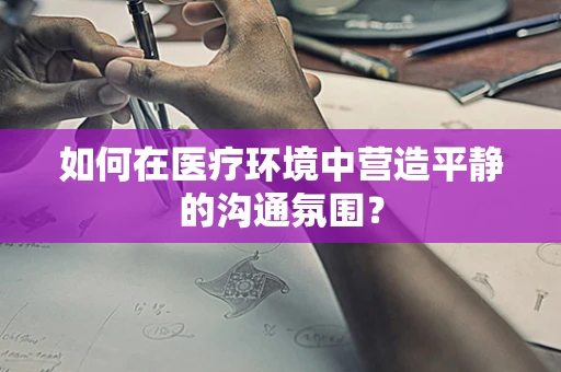 如何在医疗环境中营造平静的沟通氛围？