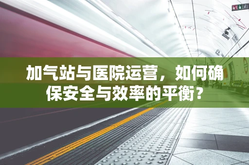 加气站与医院运营，如何确保安全与效率的平衡？