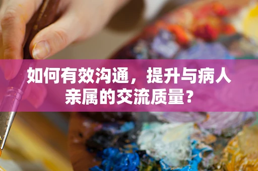 如何有效沟通，提升与病人亲属的交流质量？