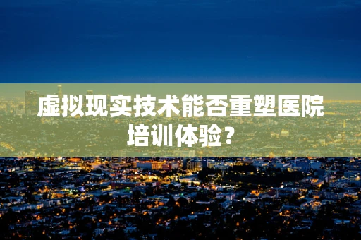 虚拟现实技术能否重塑医院培训体验？