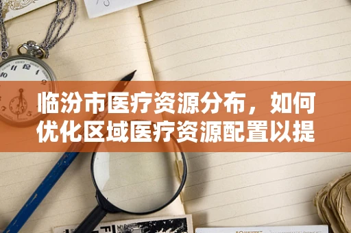 临汾市医疗资源分布，如何优化区域医疗资源配置以提升服务效率？