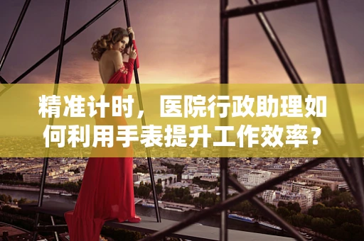 精准计时，医院行政助理如何利用手表提升工作效率？