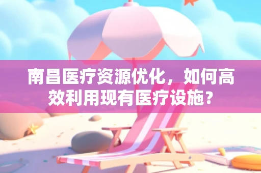 南昌医疗资源优化，如何高效利用现有医疗设施？