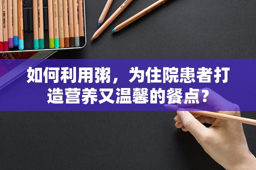 如何利用粥，为住院患者打造营养又温馨的餐点？