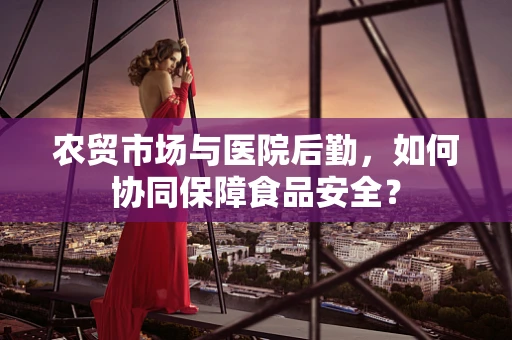 农贸市场与医院后勤，如何协同保障食品安全？