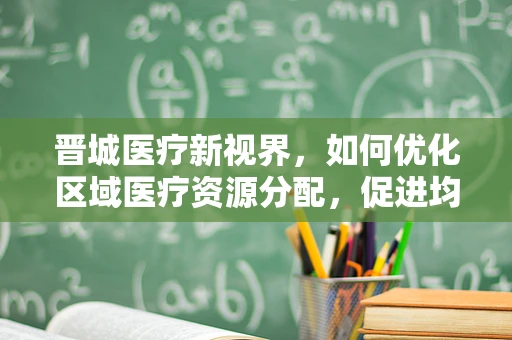 晋城医疗新视界，如何优化区域医疗资源分配，促进均衡发展？