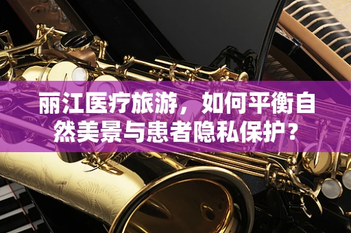 丽江医疗旅游，如何平衡自然美景与患者隐私保护？