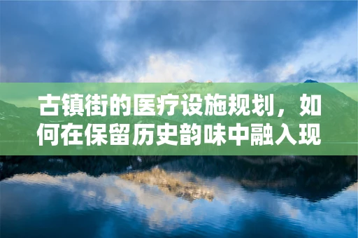 古镇街的医疗设施规划，如何在保留历史韵味中融入现代医疗资源？
